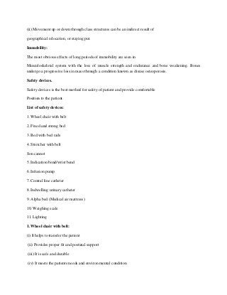 (ii) Movement up or down through class structures can be an indirect result of
geographical relocation, or staying put.
Immobility:
The most obvious effects of long periods of immobility are seen in
Musculoskeletal system with the loss of muscle strength and endurance and bone weakening. Bones
undergo a progressive loss in mass through a condition known as disuse osteoporosis.
Safety devices.
Safety devices is the best method for safety of patient and provide comfortable
Position to the patient.
List of safety devices:
1. Wheel chair with belt
2. Fixed and strong bed
3. Bed with bed rails
4. Stretcher with belt
Son cannot
5. Indication bend/wrist bend
6. Infusion pump
7. Central line catheter
8. Indwelling urinary catheter
9. Alpha bed (Medical air mattress)
10. Weighing scale
11. Lighting
1. Wheel chair with belt:
(i) It helps to transfer the patient
(ii) Provides proper fit and postural support
(iii) It is safe and durable
(iv) It meets the patients needs and environ mental condition
 