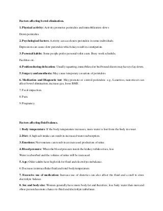 Factors affecting bowel elimination.
1. Physical activity: Activity promotes peristalsis and immobilization slows
Down peristalsis.
2. Psychological factors: Activity can accelerate peristalsis in some individuals.
Depression can cause slow peristalsis which may result in constipation.
3. Personal habits: Some people prefer personal toilet seats. Busy work schedule,
Facilities etc.
4. Position during defecation: Usually squatting, immobilized or bed bound clients may have to lay down.
5. Surgery and anesthesia: May cause temporary cessation of peristalsis.
6. Medication and Diagnostic test: May promote or control peristalsis. e.g., Laxatives, narcotics.it can
affect bowel elimination; increase gas, loose BMS.
7. Fecal impaction.
8. Pain.
9. Pregnancy.
Factors affecting fluid balance.
1. Body temperature: If the body temperature increases, more water is lost from the body in sweat.
2. Diet: A high salt intake can result in increased water reabsorption.
3. Emotions: Nervousness can result in an increased production of urine.
4. Blood pressure: When the blood pressure inside the kidney tubules rises, less
Water is absorbed and the volume of urine will be increased.
5. Age: Older adults have high risk for fluid and electrolyte imbalance.
6. Decrease in intracellular fluid and total body temperature.
7. Excessive use of medication: Increase use of diuretics can also affect the fluid and a staff to store
electrolyte balance.
8. Sex and body size: Women generally have more body fat and therefore, less body water then men and
obese person has more chance to fluid and electrolyte imbalance.
 