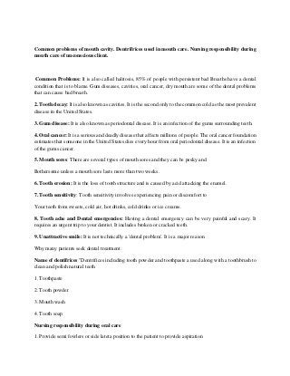 Common problems of mouth cavity. Dentrifrices used in mouth care. Nursing responsibility during
mouth care of unconscious client.
Common Problems: It is also called halitosis, 85% of people with persistent bad Breaths have a dental
condition that is to blame. Gum diseases, cavities, oral cancer, dry mouth are some of the dental problems
that can cause bad breath.
2. Tooth decay: It is also known as cavities. It is the second only to the common cold as the most prevalent
disease in the United States.
3. Gum disease: It is also known as periodontal disease. It is an infection of the gums surrounding teeth.
4. Oral cancer: It is a serious and deadly disease that affects millions of people. The oral cancer foundation
estimates that someone in the United States dies every hour from oral periodontal disease. It is an infection
of the gums cancer.
5. Mouth sores: There are several types of mouth sores and they can be pesky and
Bothersome unless a mouth sore lasts more than two weeks.
6. Tooth erosion: It is the loss of tooth structure and is caused by acid attacking the enamel.
7. Tooth sensitivity: Tooth sensitivity involves experiencing pain or discomfort to
Your teeth from sweets, cold air, hot drinks, cold drinks or ice creams.
8. Tooth ache and Dental emergencies: Having a dental emergency can be very painful and scary. It
requires an urgent trip to your dentist. It includes broken or cracked teeth.
9. Unattractive smile: It is not technically a 'dental problem'. It is a major reason
Why many patients seek dental treatment.
Name of dentifrices "Dentrifices including tooth powder and toothpaste a used along with a toothbrush to
clean and polish natural teeth
1. Toothpaste
2. Tooth powder
3. Mouth wash
4. Tooth soap
Nursing responsibility during oral care
1. Provide semi fowlers or side lateta position to the patient to provide aspiration
 