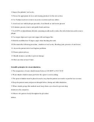 2. Inspect the patients’ oral cavity.
3. Choose the appropriate devices and cleaning products for the oral cavities
4. Use Yankaur suction to remove excessive secretion and loose debris.
5. Avoid oral care with hydrogen peroxide, if oral thrush or oral lesions present
6. If dentures present, remove and gently brush and rinse.
7. Use 0-05% cetylpyridinium chloride containing mouth wash to reduce the risk of infection and to remove
plaque.
8. Use tongue depressor to prevent tongue fall and tongue bite.
9. Hold the toothbrush in 45 degree angle when brushing the teeth.
10. Document the following procedure, condition of oral cavity, bleeding. pain, presence of anti lesion
11. Assess the patient risk of oral hygiene problems.
12. Ensure patient privacy.
13. Handle dentures carefully to prevent damage.
14. Oral care done at least 4 hour.
Scientific principles for steam inhalation.
1. The temperature of water should remain between 120-160°F or 54.5-76.7C
2. Water inhaler should remain just below the spout to avoid scalding.
3. The spout of inhaler must be placed in such a way that the patient can touch it or put his face too near.
4. Keep the patient warm and prevent drought before, during and while inhalation.
5. When volatile groups like methods used, keep clients eyes closed to prevent drug
irritation to the conjuctiva.
6. Observe the patient closely throughout the procedure.
intluen
 