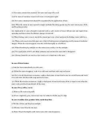 (v) For stains contain fatty material, hot water and soap to be used.
(vi) For stains of medicine treated with water or methylated spirit.
(vii) For stains contain protein should be coagulated by the application of heat.
(viii) When the stains do not respond to simple methods bleaching agents may be used lemon juice, H,O,
and bleaching powder.
(ix) Application of same absorptive material such as salt, starch or borax will prevent any liquid from
spreading and thus reduce the ultimate damage of material.
(x) When boiling water is used, stretch the stained part over a bowl and pour the Boiling water with force.
(xi) When acid is used, stretch the part over a bowl of boiling water and applying acid by means of medicine
dropper. When the stain disappears rinse the cloth thoroughly in cold Water.
(xii) When bleaching by sunlight wet the stained area and lay it in the sunlight.
(xii) Use equal parts of H,O, and dilute ammonia and moisten the stain until it disappears.
(xiv) Strong chemicals are used as a last resort as it is injurious to the users
In case of blood stains:
i) Soak the linen immediately in cold water.
(ii) When the stains disappear, wash it in cold water and then with soap and warm
(iii) If it is an old blood stains on mattres: apply a thick paste of starch and water for several hours and wash
it in cold water and then with soap and warm water
(iv) Thick blood stains on mattress: Apply a thick paste of starch and water allow to stand in sun,when the
paste is dry and discoloured,brush off the stain
In case of tea, coffee, cocoa:
(i) Remove the stain using milk
(ii) If not completely gone, lemon iuice mav he rubhed or H,O0, may be aPpi
In case ot aniline dyes, gentian violet, methvlene blue :
i) Wet the clothes and bleach in sunlight.
(i) Chlorine water bleaches the dyes.
(ii) Rinse bleach thoroughly with warm water after stain disappears.
 
