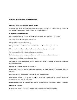 Housekeeping, principles of good housekeeping
Purpose of taking care of articles used by clients.
Housekeeping is one of the important departments of hospital and functions to Keep the hospital clean. A
well managed housekeeping can reduce the cost of hospital operation.
Principles of good housekeeping:
1. Dust clings to the moist surfaces. Therefore the dusting can be done best by a damp duster.
2. Dusting is done after sweeping and not before.
3. Soap and water are used for cleaning.
4. Soap emulsifies fat and lowers surface tension of water. Water acts as a good solvent.
5. Friction aids in mechanical cleaning. Use brush when cleaning a grooved surface
6. Abrasives are harmful to the painted and polished surfaces.
7. Aluminous materials are coagulation by blood, so it is to be removed with cold water.
8. Bacteria grow in dark, moist and unclean places.
9. Disinfection by chemicals depend upon the cleanliness of article, the strength of the disinfectant and the
length of the exposure.
10. Exposure to sunlight destroys some bacteria.
11, Effective sterilization depends upon the cleanliness of the article, the degree of heat and length of
exposure.
12. Heat, chemicals, abrasives and solvent are harmful to some material.
13. Equipment suitable for the purpose for which it is used and in good condition, eniently located and
arranged saves time, material and energy
14. The cleaning articles are stored in a placement only for that purpose. Leave the unit neat and tidy always
Purposes for cleaning:
(i) To leave a clean polished surface where possible so that it may not be accumulated.
 