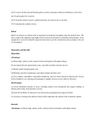 (ii) To remove all dust, dirt and breeding places of micro-organisms with least disturbance to the client.
(iii) To prolong the life of articles.
(iv) To keep the articles in such a condition that they are ready for use at any time.
(V) To maintain the aesthetic factors.
Indent.
Indent: An indent is an official order or requisition for medicine and supplies from the medical stores. The
nurse acquires the equipment and supplies based on the need estimation, availability and the budget. As the
equipment is received it should be inspected and stored as per the classification and according to the rate
of consumption.
Disposables and Reusable
Disposables
Advantages:
(a) Ensure high- quality, sterile content in both non-hospital and hospital settings.
(b) Are logistically and operationally easier, especially in mobile outreach services.
(c) Reduce initial startup program costs.
(d) Eliminate autoclave maintenance, personnel, training and other costs.
(e) Can combine consumables, disposable instruments, and even client education materials into one kit.
Can be bundled to ease ordering and managing of supplies. Increase service delivery efficiency.
Disadvantages
(a) Create substantial amounts of waste, including stainless steel instruments that require smelting or
burying, thus raising environmental concerns.
(b) Limit the flexibility of clinicians to use their preferred equipment and surgical method.
(c) Are prone to having some pilfered, which could compromise the sterility of the remaining contents.
Reusable
Advantages: (a) Ensure high- quality, sterile content in both non-hospital and hospital settings.
 
