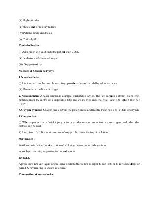 (ii) High altitudes
(ii) Shock and circulatory failure
(iv) Patients under anesthesia
(v) Critically ill
Contraindication:
(i) Administer with caution to the patient with COPD.
(ii) Atelectasis (Collapse of lung)
(iii) Oxygen toxicity.
Methods of Oxygen delivery:
1. Nasal catheter:
(i) It is inserted into the nostrils reaching up to the vulva and is held by adhesive tapes.
(ii) Flow rate is 1-4 liters of oxygen.
2. Nasal cannula: A nasal cannula is a simple comfortable device. The two cannula is about 1.5 cm long,
protrude from the centre of a disposable tube and are inserted into the nose. Low flow upto 5 liter per
oxygen.
3. Oxygen by mask: Oxygen mask covers the patients nose and mouth. Flow rate is 8-12 liters of oxygen.
4. Oxygen tent:
(i) When a patient has a facial injury or for any other reason cannot tolerate an oxygen mask, then this
method can be used.
ii) It requires 10-12 liters/min volume of oxygen. It creates feeling of isolation.
Sterilization.
Sterilization is defined as destruction of all living organisms as pathogenic or
saprophytic bacteria, vegetative forms and spores.
ENEMA.
A procedure in which liquid or gas is injected into the rectum to expel its con tents or to introduce drugs or
permit X-ray imaging is known as enema.
Composition of normal urine.
 