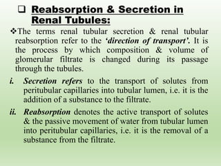  Reabsorption & Secretion in
Renal Tubules:
The terms renal tubular secretion & renal tubular
reabsorption refer to the ‘direction of transport’. It is
the process by which composition & volume of
glomerular filtrate is changed during its passage
through the tubules.
i. Secretion refers to the transport of solutes from
peritubular capillaries into tubular lumen, i.e. it is the
addition of a substance to the filtrate.
ii. Reabsorption denotes the active transport of solutes
& the passive movement of water from tubular lumen
into peritubular capillaries, i.e. it is the removal of a
substance from the filtrate.
 