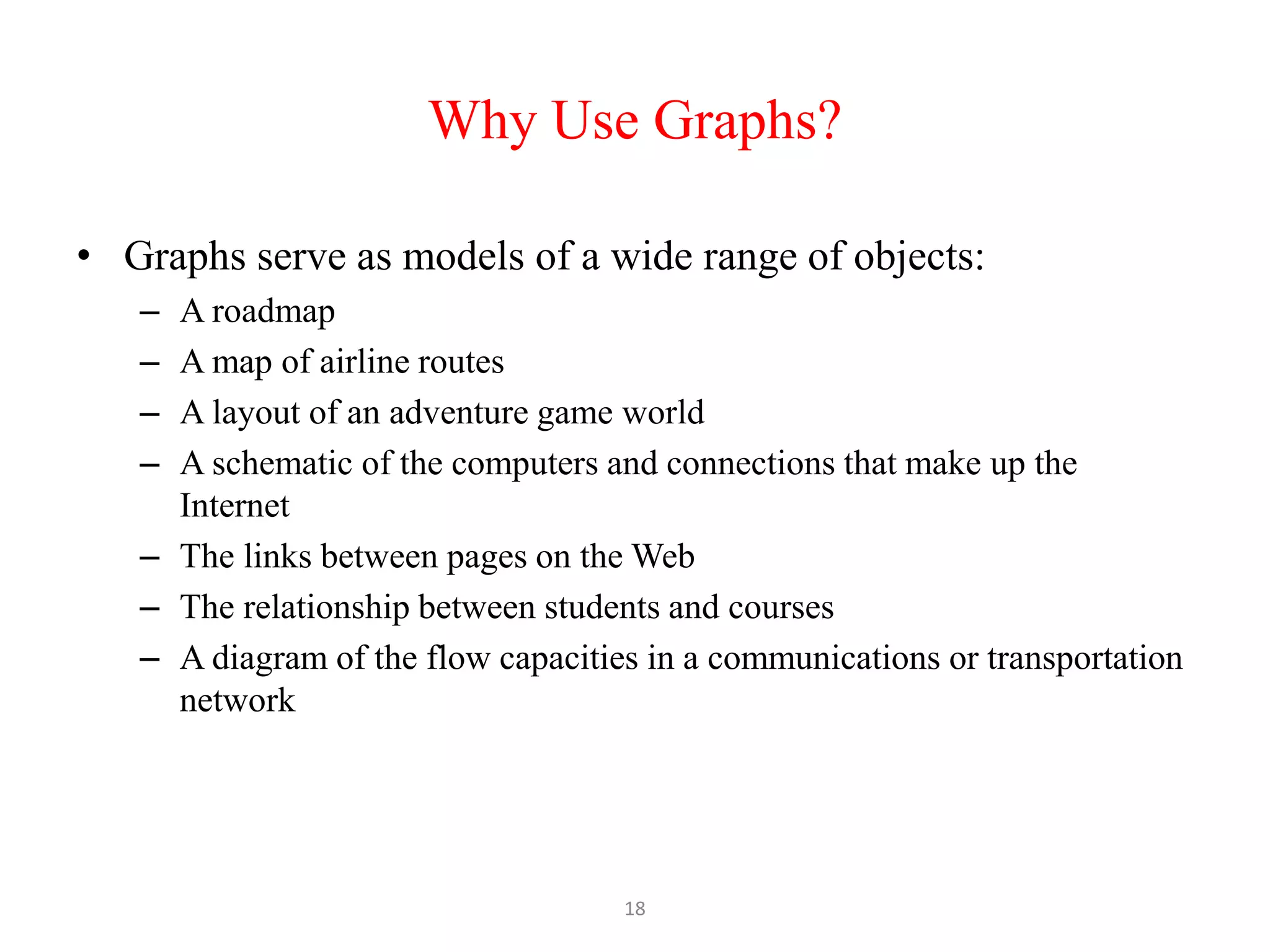 18
Why Use Graphs?
• Graphs serve as models of a wide range of objects:
– A roadmap
– A map of airline routes
– A layout of an adventure game world
– A schematic of the computers and connections that make up the
Internet
– The links between pages on the Web
– The relationship between students and courses
– A diagram of the flow capacities in a communications or transportation
network
 