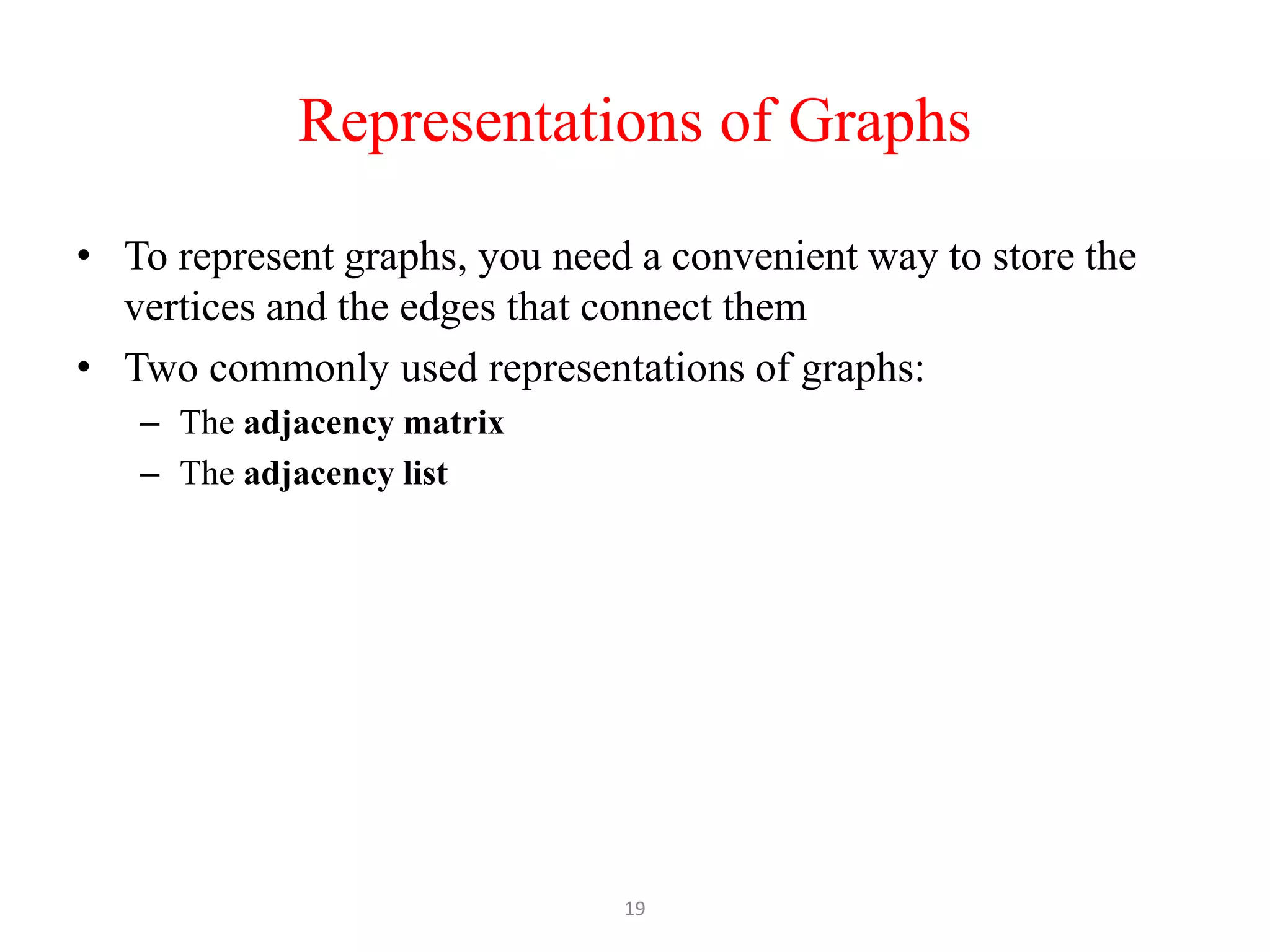 19
Representations of Graphs
• To represent graphs, you need a convenient way to store the
vertices and the edges that connect them
• Two commonly used representations of graphs:
– The adjacency matrix
– The adjacency list
 