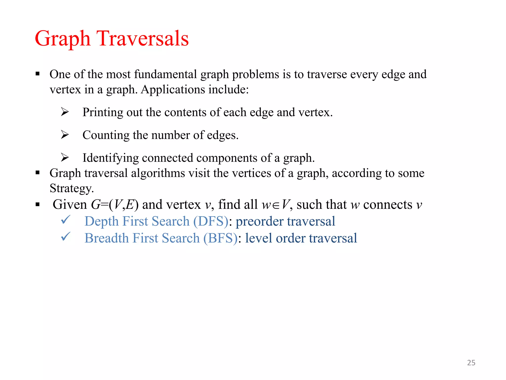 25
 One of the most fundamental graph problems is to traverse every edge and
vertex in a graph. Applications include:
 Printing out the contents of each edge and vertex.
 Counting the number of edges.
 Identifying connected components of a graph.
 Graph traversal algorithms visit the vertices of a graph, according to some
Strategy.
 Given G=(V,E) and vertex v, find all wV, such that w connects v
 Depth First Search (DFS): preorder traversal
 Breadth First Search (BFS): level order traversal
Graph Traversals
 