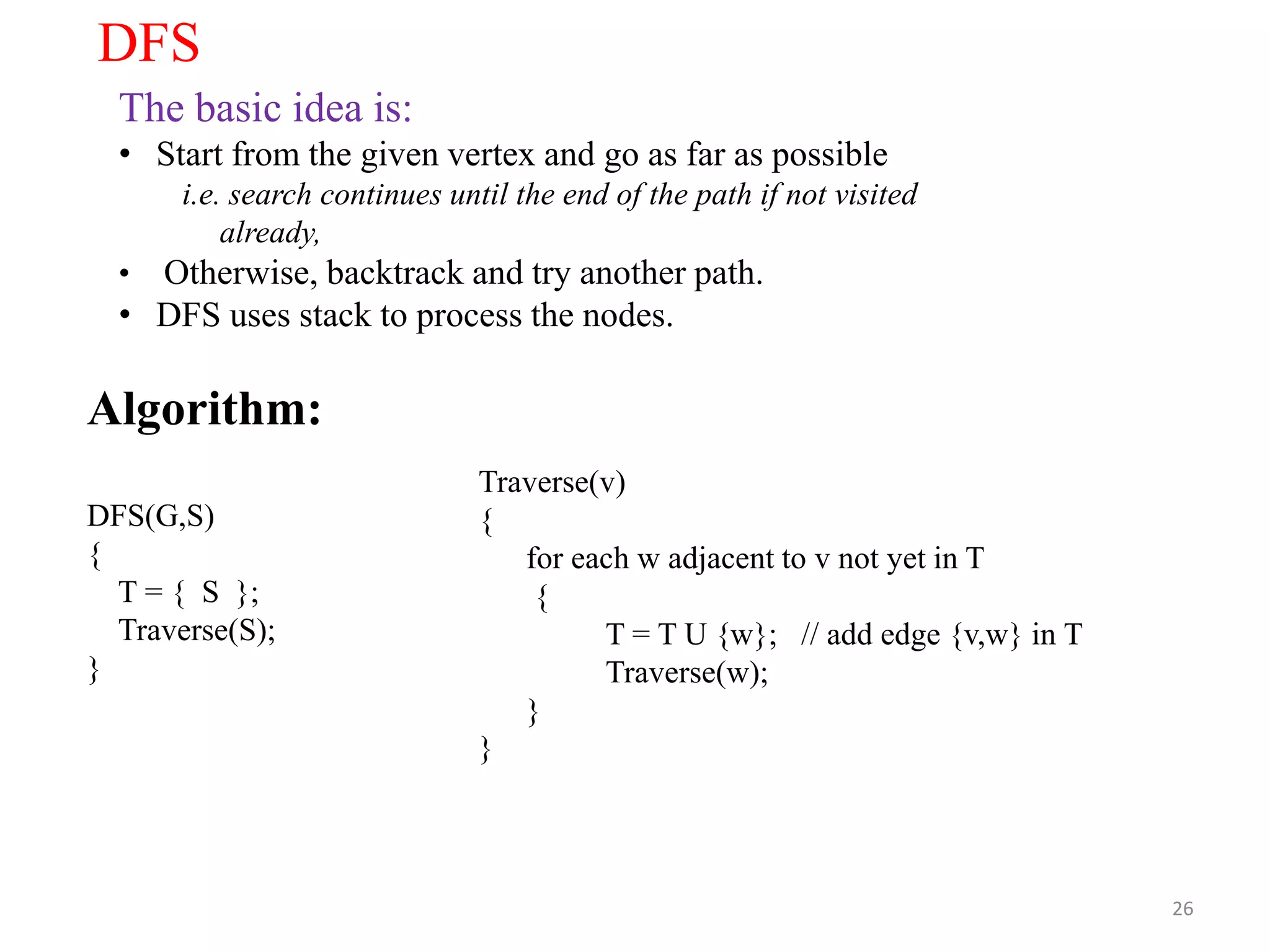 26
DFS
The basic idea is:
• Start from the given vertex and go as far as possible
i.e. search continues until the end of the path if not visited
already,
• Otherwise, backtrack and try another path.
• DFS uses stack to process the nodes.
Algorithm:
DFS(G,S)
{
T = { S };
Traverse(S);
}
Traverse(v)
{
for each w adjacent to v not yet in T
{
T = T U {w}; // add edge {v,w} in T
Traverse(w);
}
}
 