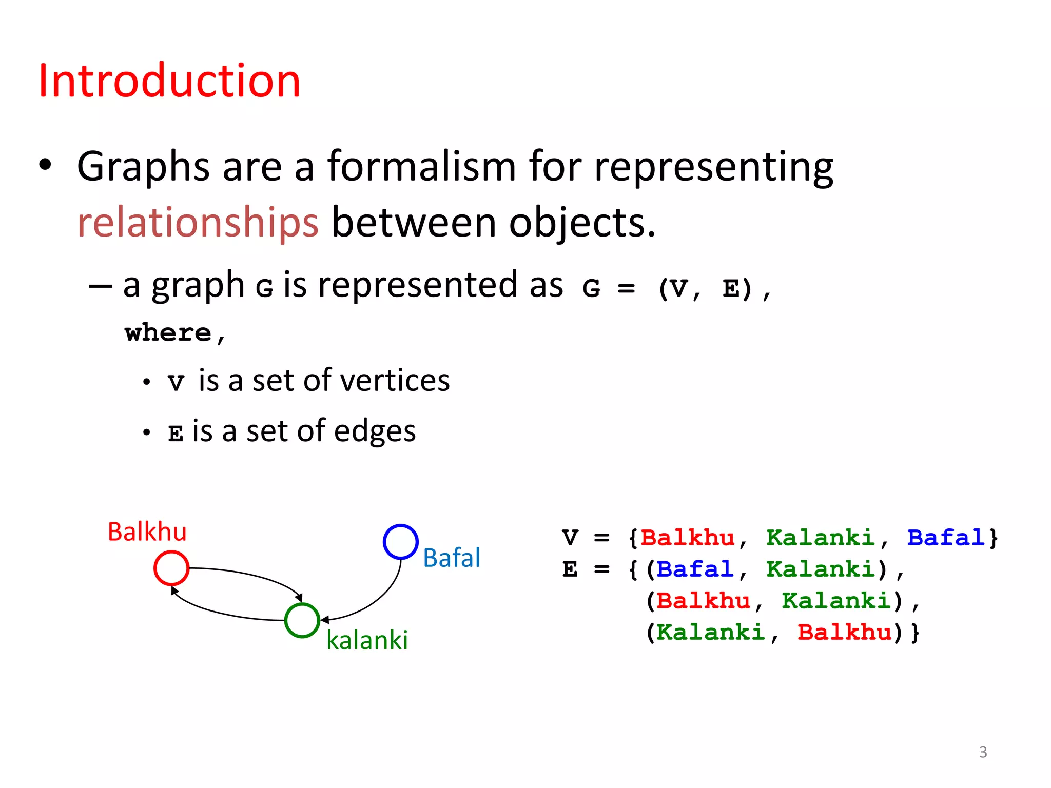 Introduction
• Graphs are a formalism for representing
relationships between objects.
– a graph G is represented as G = (V, E),
where,
• V is a set of vertices
• E is a set of edges
Balkhu
kalanki
Bafal
V = {Balkhu, Kalanki, Bafal}
E = {(Bafal, Kalanki),
(Balkhu, Kalanki),
(Kalanki, Balkhu)}
3
 