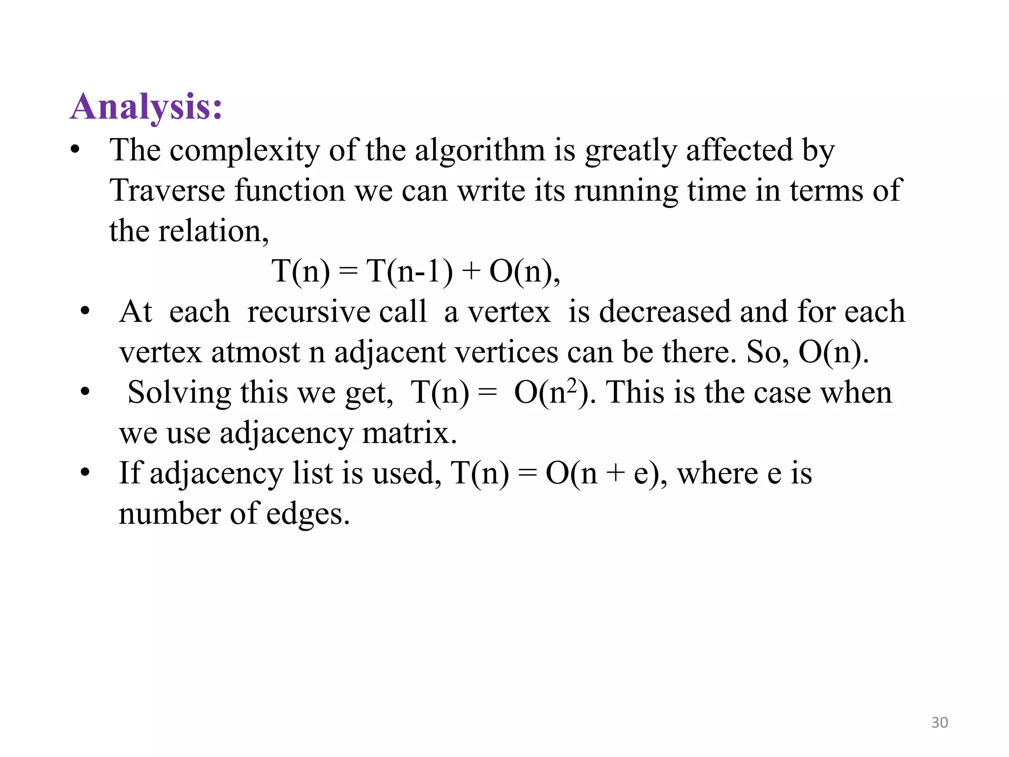 30
Analysis:
• The complexity of the algorithm is greatly affected by
Traverse function we can write its running time in terms of
the relation,
T(n) = T(n-1) + O(n),
• At each recursive call a vertex is decreased and for each
vertex atmost n adjacent vertices can be there. So, O(n).
• Solving this we get, T(n) = O(n2). This is the case when
we use adjacency matrix.
• If adjacency list is used, T(n) = O(n + e), where e is
number of edges.
 
