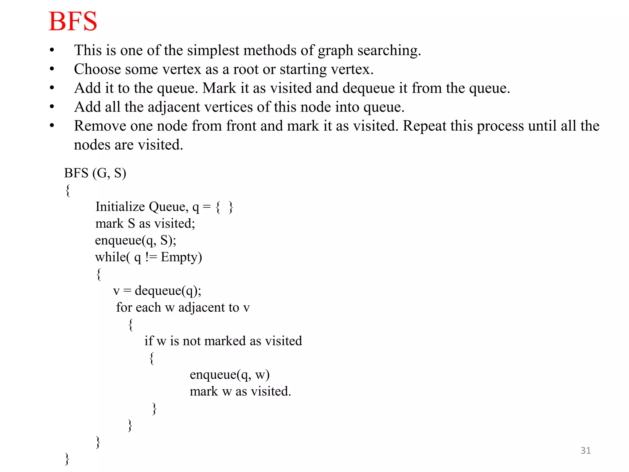 31
BFS
• This is one of the simplest methods of graph searching.
• Choose some vertex as a root or starting vertex.
• Add it to the queue. Mark it as visited and dequeue it from the queue.
• Add all the adjacent vertices of this node into queue.
• Remove one node from front and mark it as visited. Repeat this process until all the
nodes are visited.
BFS (G, S)
{
Initialize Queue, q = { }
mark S as visited;
enqueue(q, S);
while( q != Empty)
{
v = dequeue(q);
for each w adjacent to v
{
if w is not marked as visited
{
enqueue(q, w)
mark w as visited.
}
}
}
}
 