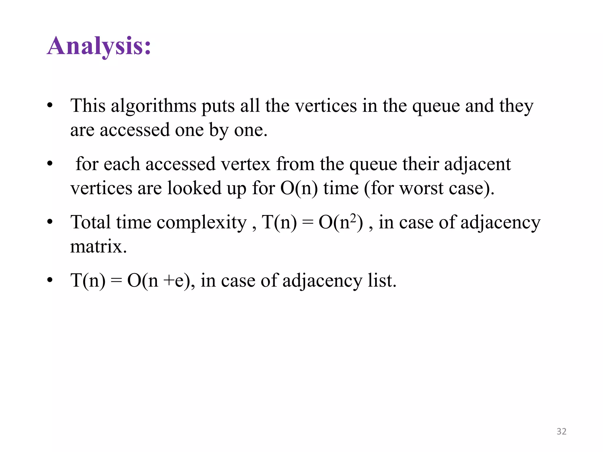 32
Analysis:
• This algorithms puts all the vertices in the queue and they
are accessed one by one.
• for each accessed vertex from the queue their adjacent
vertices are looked up for O(n) time (for worst case).
• Total time complexity , T(n) = O(n2) , in case of adjacency
matrix.
• T(n) = O(n +e), in case of adjacency list.
 