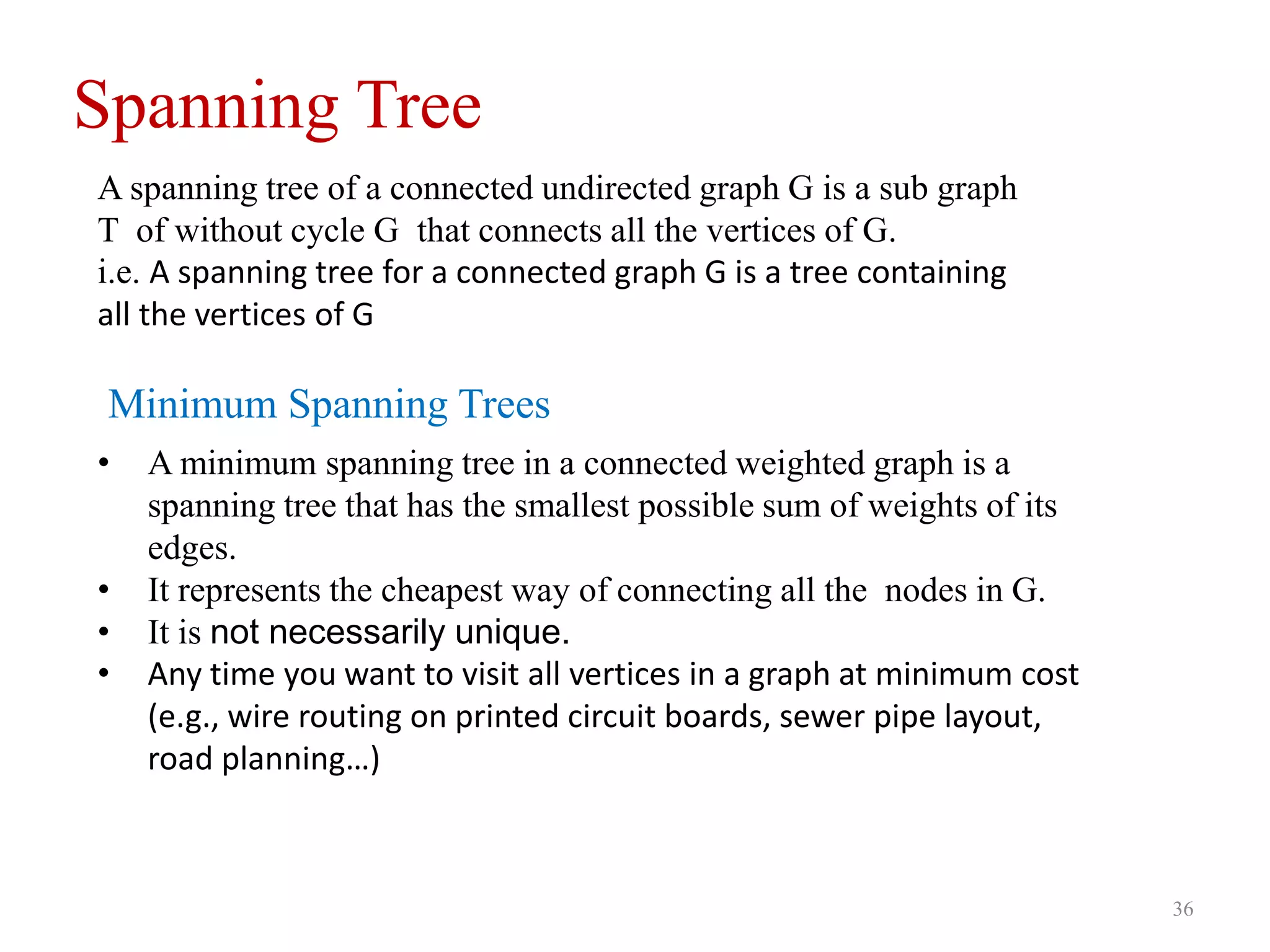 36
Spanning Tree
A spanning tree of a connected undirected graph G is a sub graph
T of without cycle G that connects all the vertices of G.
i.e. A spanning tree for a connected graph G is a tree containing
all the vertices of G
• A minimum spanning tree in a connected weighted graph is a
spanning tree that has the smallest possible sum of weights of its
edges.
• It represents the cheapest way of connecting all the nodes in G.
• It is not necessarily unique.
• Any time you want to visit all vertices in a graph at minimum cost
(e.g., wire routing on printed circuit boards, sewer pipe layout,
road planning…)
Minimum Spanning Trees
 
