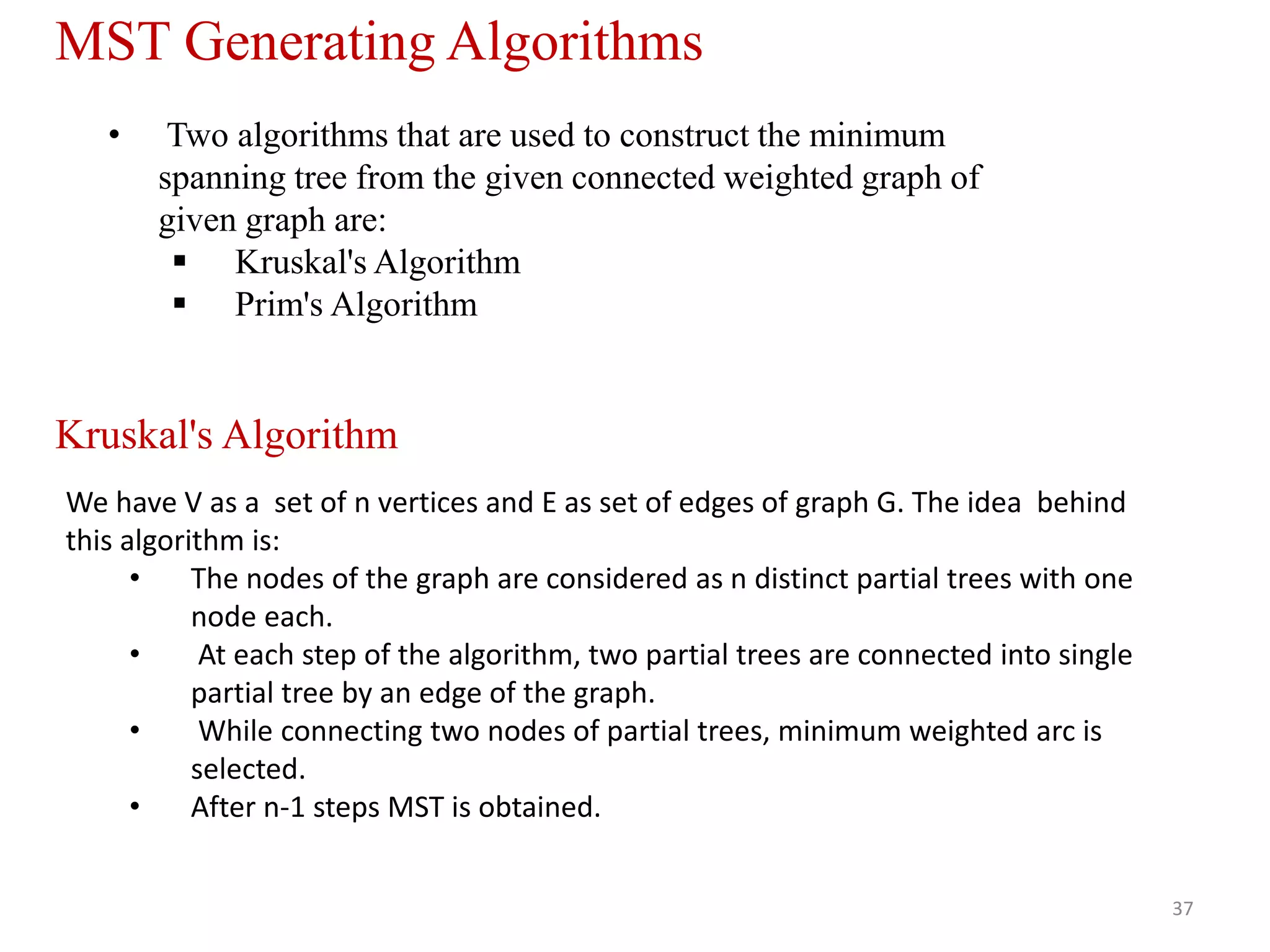 37
• Two algorithms that are used to construct the minimum
spanning tree from the given connected weighted graph of
given graph are:
 Kruskal's Algorithm
 Prim's Algorithm
MST Generating Algorithms
Kruskal's Algorithm
We have V as a set of n vertices and E as set of edges of graph G. The idea behind
this algorithm is:
• The nodes of the graph are considered as n distinct partial trees with one
node each.
• At each step of the algorithm, two partial trees are connected into single
partial tree by an edge of the graph.
• While connecting two nodes of partial trees, minimum weighted arc is
selected.
• After n-1 steps MST is obtained.
 