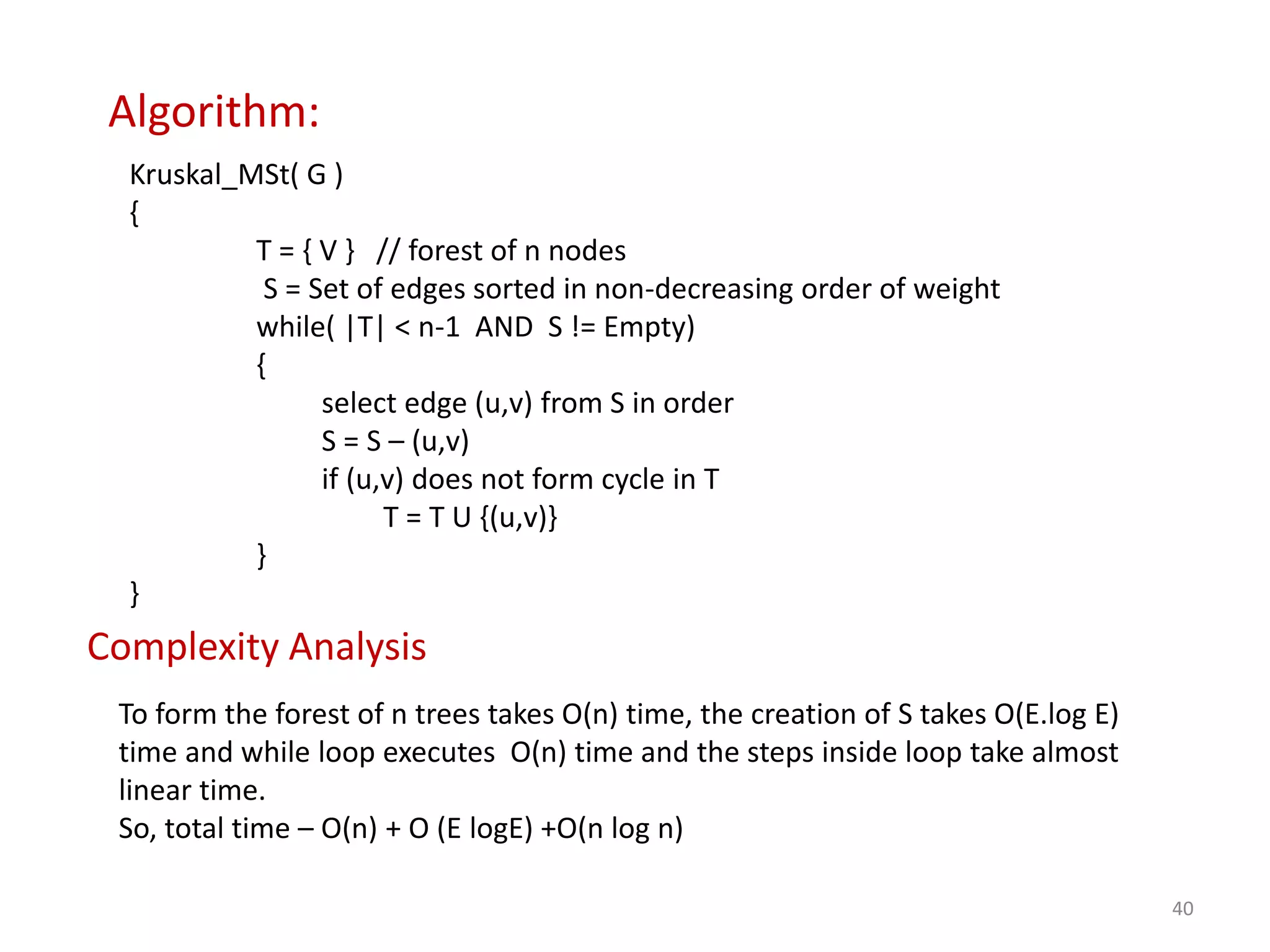 40
Algorithm:
Kruskal_MSt( G )
{
T = { V } // forest of n nodes
S = Set of edges sorted in non-decreasing order of weight
while( |T| < n-1 AND S != Empty)
{
select edge (u,v) from S in order
S = S – (u,v)
if (u,v) does not form cycle in T
T = T U {(u,v)}
}
}
Complexity Analysis
To form the forest of n trees takes O(n) time, the creation of S takes O(E.log E)
time and while loop executes O(n) time and the steps inside loop take almost
linear time.
So, total time – O(n) + O (E logE) +O(n log n)
 
