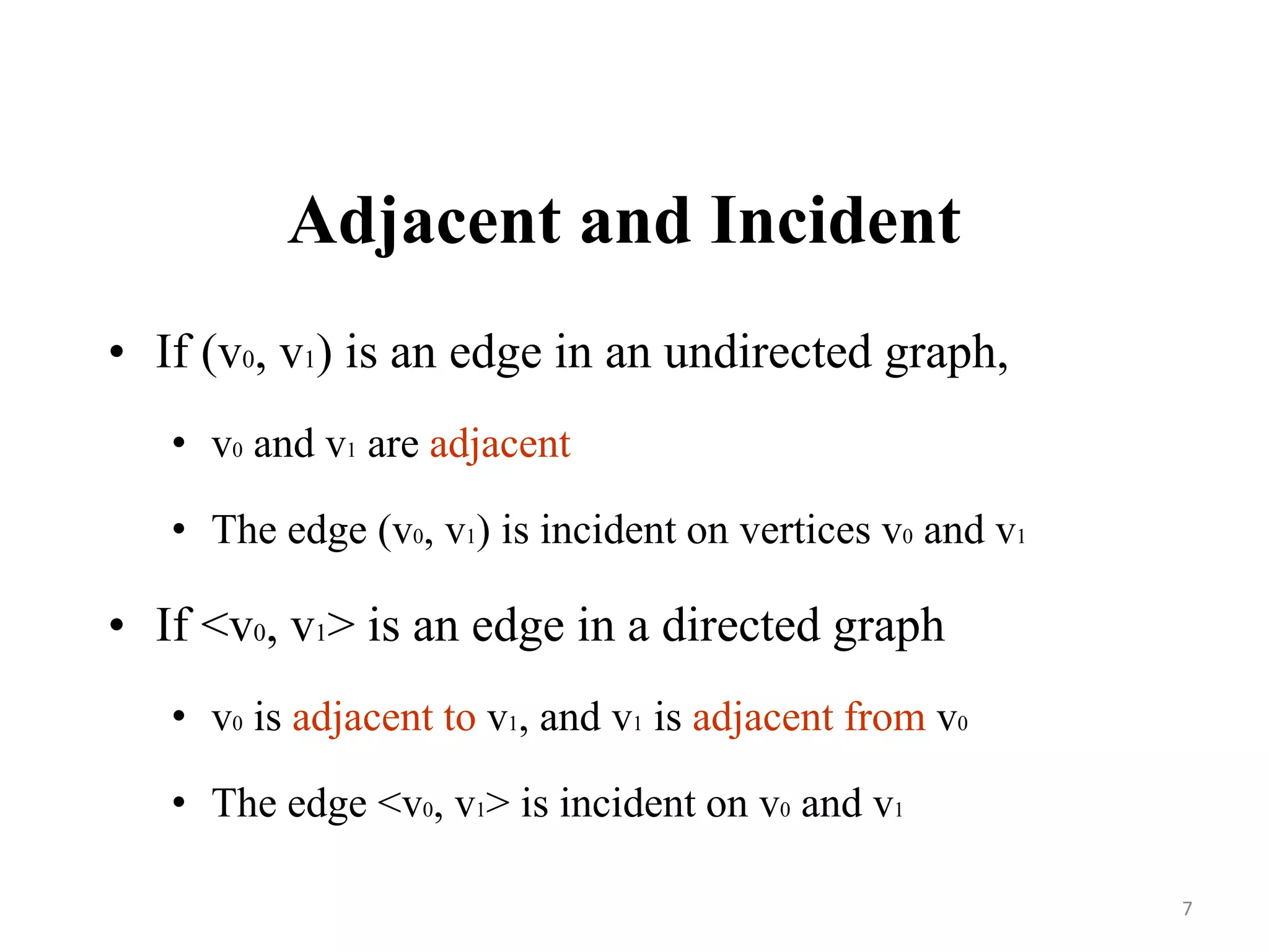 Adjacent and Incident
• If (v0, v1) is an edge in an undirected graph,
• v0 and v1 are adjacent
• The edge (v0, v1) is incident on vertices v0 and v1
• If <v0, v1> is an edge in a directed graph
• v0 is adjacent to v1, and v1 is adjacent from v0
• The edge <v0, v1> is incident on v0 and v1
7
 