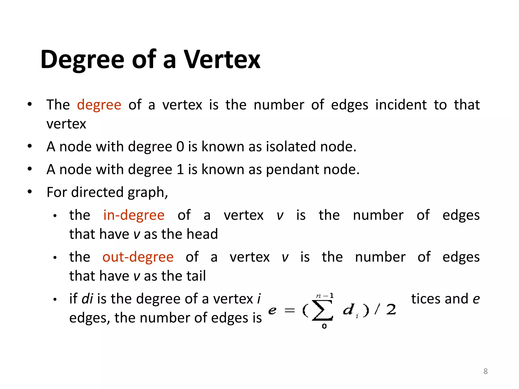 • The degree of a vertex is the number of edges incident to that
vertex
• A node with degree 0 is known as isolated node.
• A node with degree 1 is known as pendant node.
• For directed graph,
• the in-degree of a vertex v is the number of edges
that have v as the head
• the out-degree of a vertex v is the number of edges
that have v as the tail
• if di is the degree of a vertex i in a graph G with n vertices and e
edges, the number of edges is
Degree of a Vertex
8
 