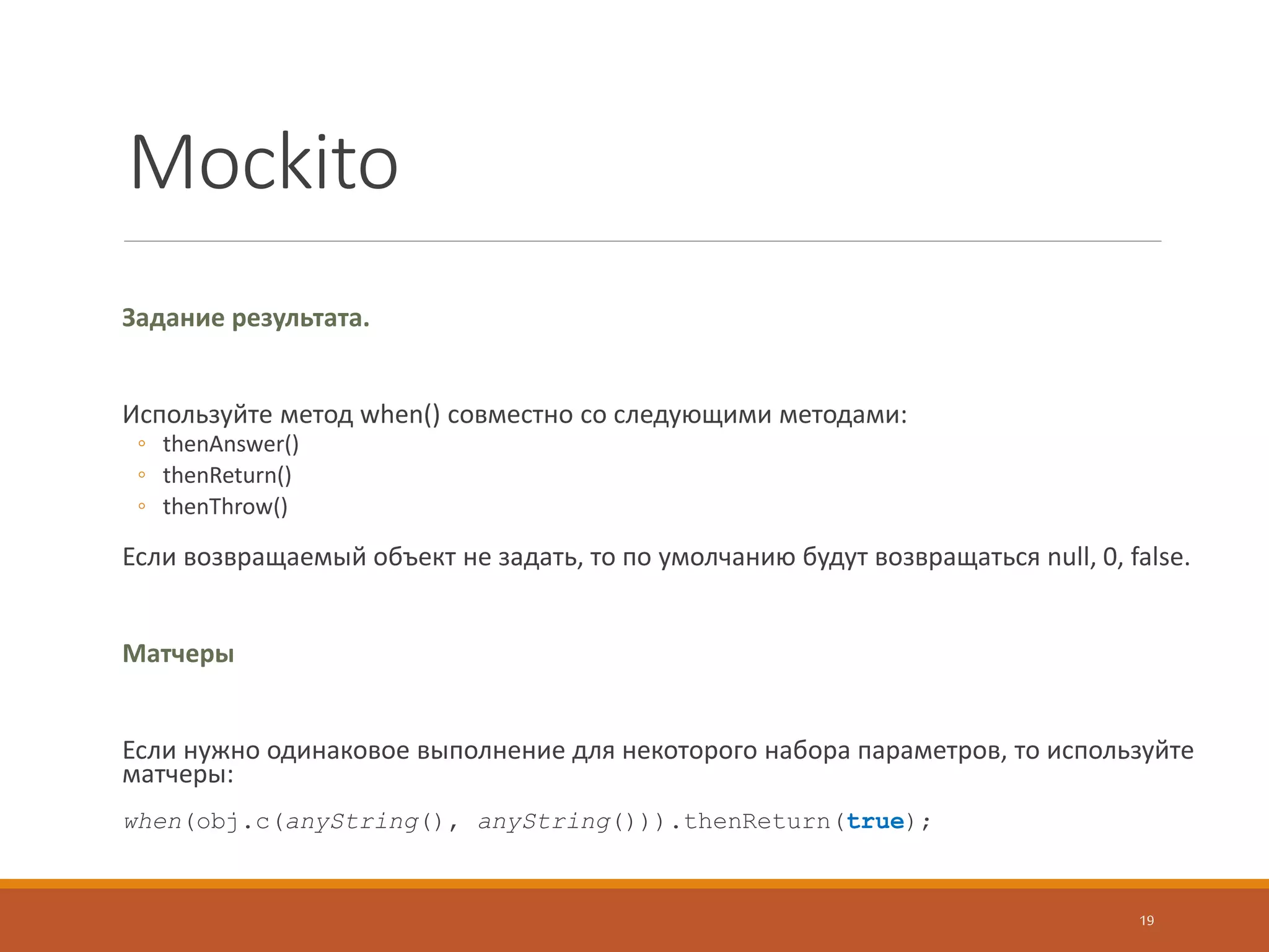 PowerMock
Назначение.
Тестирование сторонних библиотек, к которым нет доступа на уровне исходников
Быстрое тестирование собственного плохого кода без проведения длительного рефакторинга
Использование.
Добавляем перед тестом аннотацию:
@RunWith(PowerMockRunner.class)
@PrepareForTest({ClassToBeMocked.class})
Либо используем JUnitRule (Junit 4.7+):
@PrepareForTest(X.class);
public class MyTest {
@Rule
PowerMockRule rule = new PowerMockRule();
// Tests goes here
}
19
 