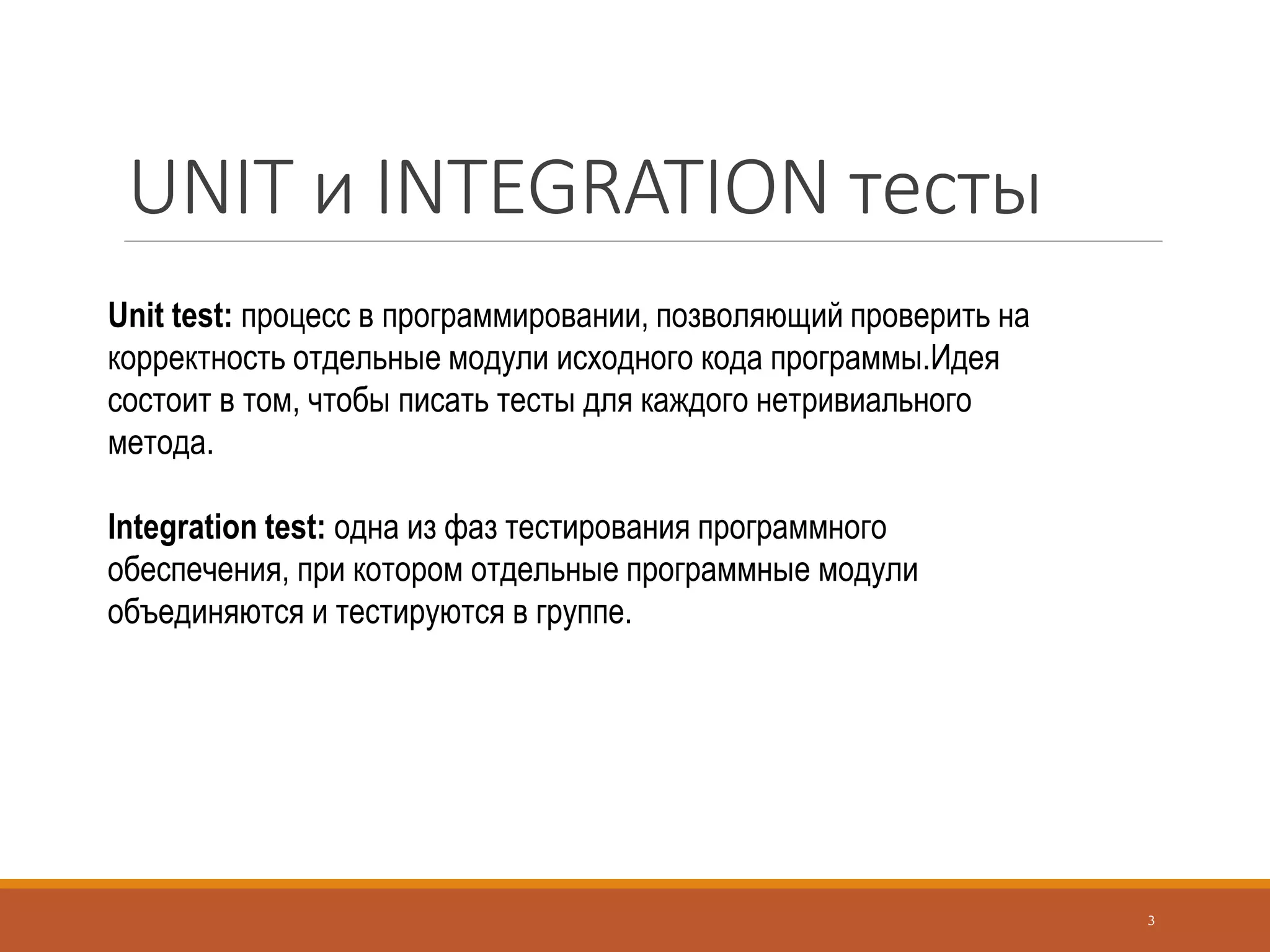 UNIT и INTEGRATION тесты
3
Unit test: процесс в программировании, позволяющий проверить на
корректность отдельные модули исходного кода программы.Идея
состоит в том, чтобы писать тесты для каждого нетривиального
метода.
Integration test: одна из фаз тестирования программного
обеспечения, при котором отдельные программные модули
объединяются и тестируются в группе.
 