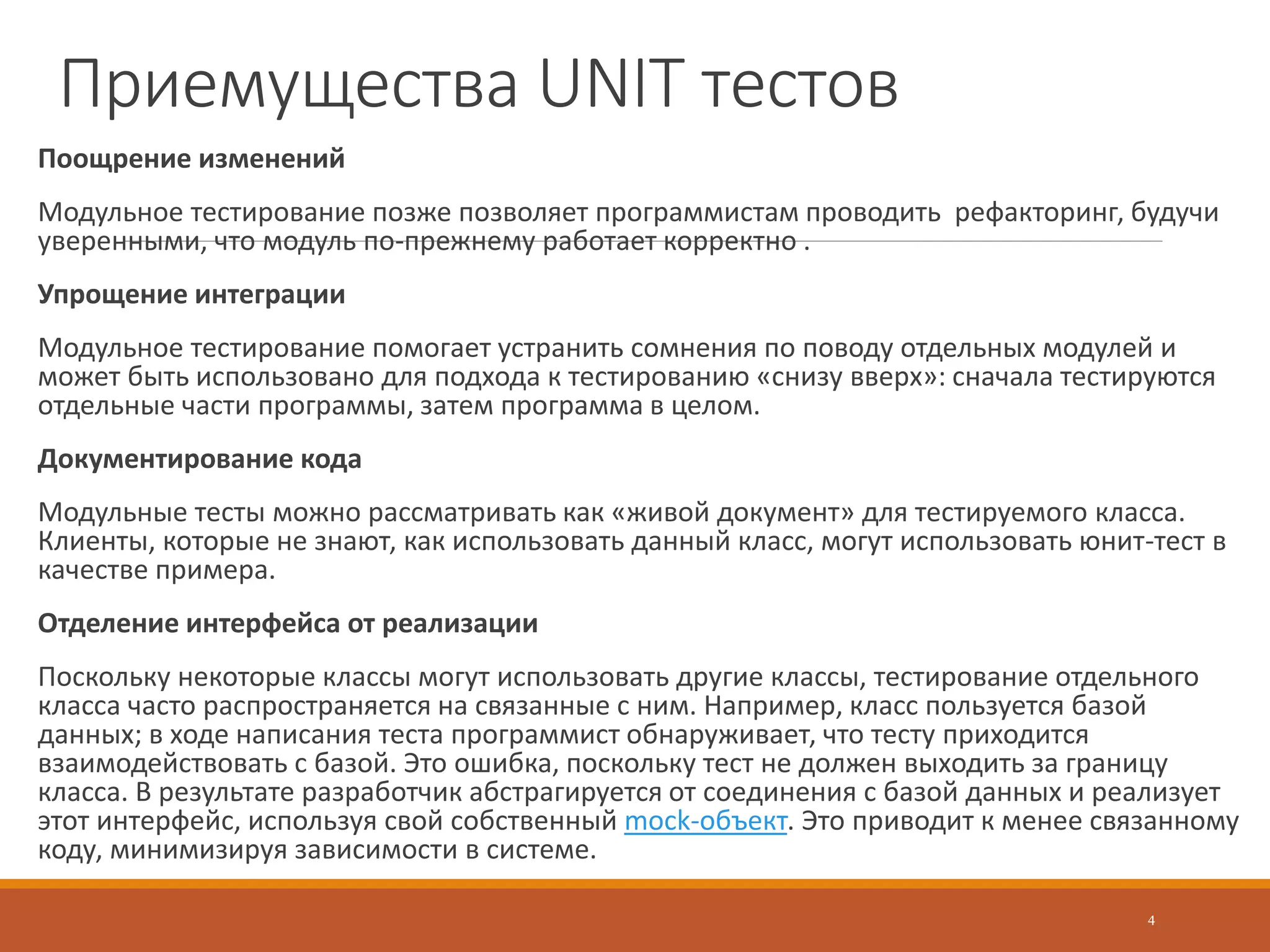 Преимущества UNIT тестов
Поощрение изменений
Модульное тестирование позже позволяет программистам проводить рефакторинг, будучи
уверенными, что модуль по-прежнему работает корректно .
Упрощение интеграции
Модульное тестирование помогает устранить сомнения по поводу отдельных модулей и
может быть использовано для подхода к тестированию «снизу вверх»: сначала тестируются
отдельные части программы, затем программа в целом.
Документирование кода
Модульные тесты можно рассматривать как «живой документ» для тестируемого класса.
Клиенты, которые не знают, как использовать данный класс, могут использовать юнит-тест в
качестве примера.
Отделение интерфейса от реализации
Поскольку некоторые классы могут использовать другие классы, тестирование отдельного
класса часто распространяется на связанные с ним. Например, класс пользуется базой
данных; в ходе написания теста программист обнаруживает, что тесту приходится
взаимодействовать с базой. Это ошибка, поскольку тест не должен выходить за границу
класса. В результате разработчик абстрагируется от соединения с базой данных и реализует
этот интерфейс, используя свой собственный mock-объект. Это приводит к менее связанному
коду, минимизируя зависимости в системе.
4
 