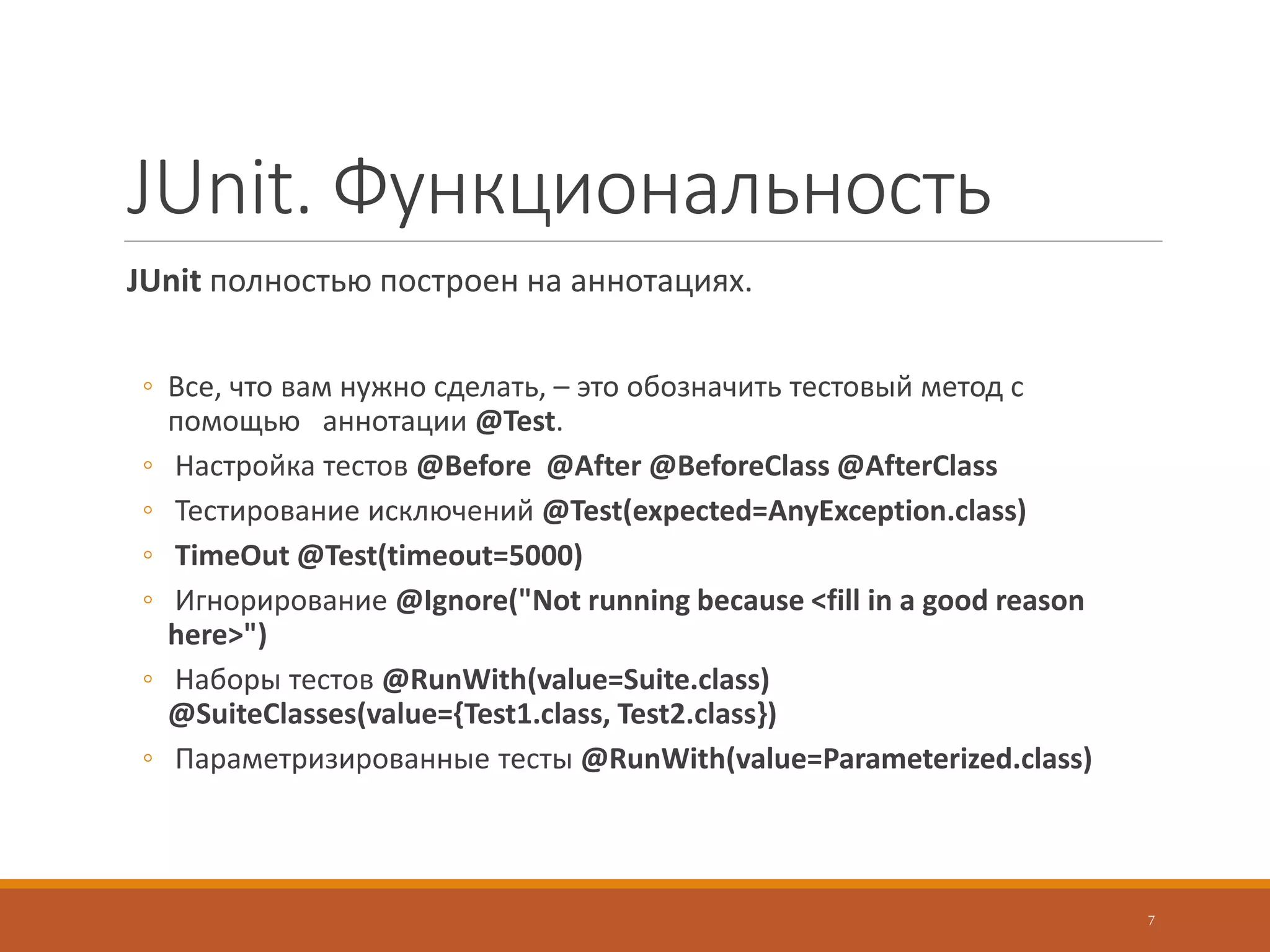 JUnit. Функциональность
JUnit полностью построен на аннотациях.
◦ Все, что вам нужно сделать, – это обозначить тестовый метод с
помощью аннотации @Test.
◦ Настройка тестов @Before @After @BeforeClass @AfterClass
◦ Тестирование исключений @Test(expected=AnyException.class)
◦ TimeOut @Test(timeout=5000)
◦ Игнорирование @Ignore("Not running because <fill in a good reason
here>")
◦ Наборы тестов @RunWith(value=Suite.class)
@SuiteClasses(value={Test1.class, Test2.class})
◦ Параметризированные тесты @RunWith(value=Parameterized.class)
7
 