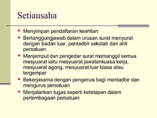 Setiausaha  Menyimpan pendaftaran keahlian Bertanggungjawab dalam urusan surat menyurat dengan badan luar, pentadbir sekolah dan ahli persatuan Menjemput dan pengedar surat memanggil semua mesyuarat iaitu mesyuarat jawatankuasa kerja, mesyuarat agong, mesyuarat luar biasa atau tergempar Bekerjasama dengan pengerusi bagi mentadbir dan mengurus persatuan Menjalankan tugas seperti ketetapan dalam perlembagaan persatuan 