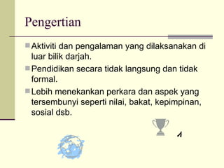 Pengertian  Aktiviti dan pengalaman yang dilaksanakan di luar bilik darjah.  Pendidikan secara tidak langsung dan tidak formal. Lebih menekankan perkara dan aspek yang tersembunyi seperti nilai, bakat, kepimpinan, sosial dsb. 