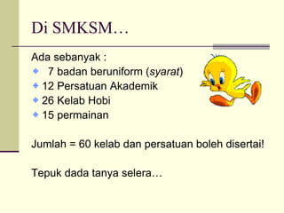 Di SMKSM… Ada sebanyak : 7 badan beruniform ( syarat ) 12 Persatuan Akademik 26 Kelab Hobi 15 permainan Jumlah = 60 kelab dan persatuan boleh disertai! Tepuk dada tanya selera… 