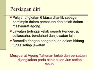 Persiapan diri Pelajar tingkatan 6 biasa dilantik sebagai pemimpin dalam persatuan dan kelab dalam mesyuarat agong. Jawatan tertinggi kelab seperti Pengerusi, setiausaha, bendahari dan jawatan lain Bersedia dengan pengetahuan dalam bidang tugas setiap jawatan. Mesyuarat Agong Tahunan kelab dan persatuan dijangkakan pada akhir bulan Jun setiap tahun. 