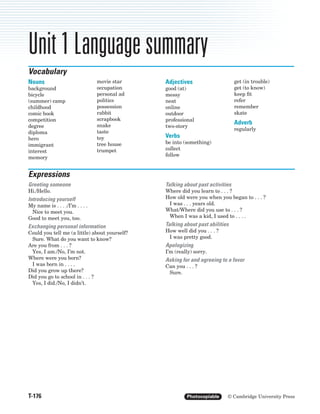 Unit 1 Language summary
T-176 Photocopiable © Cambridge University Press
Unit 1 Language summary
Nouns
background
bicycle
(summer) camp
childhood
comic book
competition
degree
diploma
hero
immigrant
interest
memory
movie star
occupation
personal ad
politics
possession
rabbit
scrapbook
snake
taste
toy
tree house
trumpet
Adjectives
good (at)
messy
neat
online
outdoor
professional
two-story
Verbs
be into (something)
collect
follow
get (in trouble)
get (to know)
keep fit
refer
remember
skate
Adverb
regularly
Vocabulary
Greeting someone
Hi./Hello.
Introducing yourself
My name is . . . ./I’m . . . .
Nice to meet you.
Good to meet you, too.
Exchanging personal information
Could you tell me (a little) about yourself?
Sure. What do you want to know?
Are you from . . . ?
Yes, I am./No, I’m not.
Where were you born?
I was born in . . . .
Did you grow up there?
Did you go to school in . . . ?
Yes, I did./No, I didn’t.
Talking about past activities
Where did you learn to . . . ?
How old were you when you began to . . . ?
I was . . . years old.
What/Where did you use to . . . ?
When I was a kid, I used to . . . .
Talking about past abilities
How well did you . . . ?
I was pretty good.
Apologizing
I’m (really) sorry.
Asking for and agreeing to a favor
Can you . . . ?
Sure.
Expressions
8710_IC3_TE2_Summs_P05.03 12/3/04 10:28 AM Page 176
 