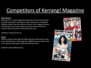 Competitors of Kerrang! Magazine
Rock Sound
Rock sound is a similar magazine to Kerrang in the sense that they
are both covering the same genre. Rock sound uses a completely
different shade, tone and variety of colours in the magazine where
as Kerrang has one colour scheme per issue that connotes the
content mood and theme of that particular issue.
Publisher: Freeway Press.inc
MOJO
MOJO is similar to Kerrang! but differs because of the type of rock
music that features in the magazines. MOJO focuses on classic rock
music where as Kerrang! is punk and hard-core rock.
Publisher: Bauer Media Group
 