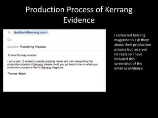 Production Process of Kerrang
Evidence
I contacted Kerrang
magazine to ask them
about their production
process but received
no reply so I have
included this
screenshot of the
email as evidence.
 
