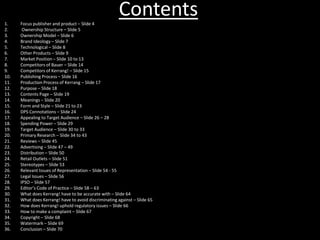 Contents1. Focus publisher and product – Slide 4
2. Ownership Structure – Slide 5
3. Ownership Model – Slide 6
4. Brand Ideology – Slide 7
5. Technological – Slide 8
6. Other Products – Slide 9
7. Market Position – Slide 10 to 13
8. Competitors of Bauer – Slide 14
9. Competitors of Kerrang! – Slide 15
10. Publishing Process – Slide 16
11. Production Process of Kerrang – Slide 17
12. Purpose – Slide 18
13. Contents Page – Slide 19
14. Meanings – Slide 20
15. Form and Style – Slide 21 to 23
16. DPS Connotations – Slide 24
17. Appealing to Target Audience – Slide 26 – 28
18. Spending Power – Slide 29
19. Target Audience – Slide 30 to 33
20. Primary Research – Slide 34 to 43
21. Reviews – Slide 45
22. Advertising – Slide 47 – 49
23. Distribution – Slide 50
24. Retail Outlets – Slide 51
25. Stereotypes – Slide 53
26. Relevant Issues of Representation – Slide 54 - 55
27. Legal Issues – Slide 56
28. IPSO – Slide 57
29. Editor’s Code of Practice – Slide 58 – 63
30. What does Kerrang! have to be accurate with – Slide 64
31. What does Kerrang! have to avoid discriminating against – Slide 65
32. How does Kerrang! uphold regulatory issues – Slide 66
33. How to make a complaint – Slide 67
34. Copyright – Slide 68
35. Watermark – Slide 69
36. Conclusion – Slide 70
 