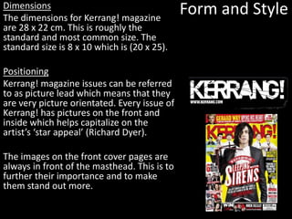 Form and StyleDimensions
The dimensions for Kerrang! magazine
are 28 x 22 cm. This is roughly the
standard and most common size. The
standard size is 8 x 10 which is (20 x 25).
Positioning
Kerrang! magazine issues can be referred
to as picture lead which means that they
are very picture orientated. Every issue of
Kerrang! has pictures on the front and
inside which helps capitalize on the
artist’s ‘star appeal’ (Richard Dyer).
The images on the front cover pages are
always in front of the masthead. This is to
further their importance and to make
them stand out more.
 