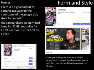 Format
There is a digital format of
Kerrang available on the
newsstand of the google play
store for android.
You can purchase an individual
issue for £1.99, subscribe for
£5.99 per month or £49.99 for
a year.
Form and Style
Once you have purchased issue of the
magazine it is downloaded onto your phone
and then you can read it when you are on
the go.
 