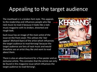 Appealing to the target audience
The masthead is in a broken font style. This appeals
to the readership and influences people who like
rock music to read it because it looks like a rock
music magazine with its broken, distorted and
rough look.
Each issue has an image of the main artist of the
issue on the front cover. This utilises the ‘star
appeal’ (Richard Dyer) of the artist which influences
the target audience to read Kerrang! because the
target audience are fans of rock music and would
therefore see an artist they like and want to read
about them.
There is also an advertisement for a free poster and an
exclusive article. This connotes that the article can only
be found in this magazine issue which influences the
target audience to read Kerrang!.
 