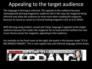 Appealing to the target audience
The language in Kerrang is informal. This appeals to the audience because
stereotypically Kerrang magazine’s audience talk in this way, the magazine being
informal may allow the audience to relax more when reading the magazine
because its casual as a pose to a formal looking magazine such as Q or MOJO.
With Kerrang using modern, casual and ‘slang’ language it appeals to the target
audience because this makes the magazine fun to read and this furthers the rock
music theme across the magazine, appealing to the audience.
For example on the front cover to the right, the quote in the banner reads “IT’S A
BIG MIDDLE FINGER!”. This is near explicit text and informal language which draws
 