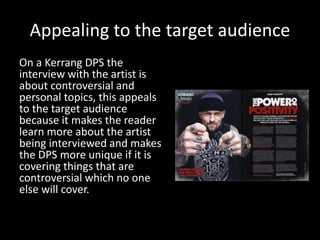 Appealing to the target audience
On a Kerrang DPS the
interview with the artist is
about controversial and
personal topics, this appeals
to the target audience
because it makes the reader
learn more about the artist
being interviewed and makes
the DPS more unique if it is
covering things that are
controversial which no one
else will cover.
 