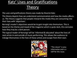 Katz’ Uses and Gratifications
Theory
The uses and gratifications theory was made by theorist Katz.
The theory depicts how we understand communication and how the media affects
us. The theory suggests that people interpret the media they are consuming into
their lives with ‘objectives’.
Kerrang’s reader’s objectives would be to gain insight into themselves. This is
based on the theme and mood of the magazine which is quite dark, this connotes
how they may be a dark person.
The typical reader of Kerrang! will be ‘informed & educated’ about the lives of
rock artists in and outside of music performing. This allows the audience to
indulge themselves in the lives of these artists and escape from their own.
“The return” is very
informative and is a
USP for this issue.
 
