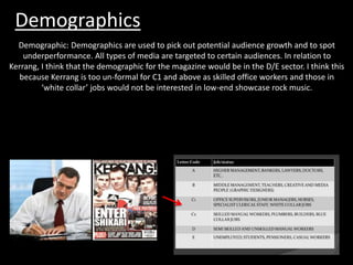 Demographics
Demographic: Demographics are used to pick out potential audience growth and to spot
underperformance. All types of media are targeted to certain audiences. In relation to
Kerrang, I think that the demographic for the magazine would be in the D/E sector. I think this
because Kerrang is too un-formal for C1 and above as skilled office workers and those in
‘white collar’ jobs would not be interested in low-end showcase rock music.
 