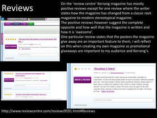 Reviews
http://www.reviewcentre.com/reviews9591.html#Reviews
On the ‘review centre’ Kerrang magazine has mostly
positive reviews except for one review where the writer
states how the magazine has changed from a classic rock
magazine to modern stereotypical magazine.
The positive reviews however suggest the complete
opposite and how well that the magazine is written and
how it is ‘awesome’.
One particular review states that the posters the magazine
give away are an important feature to them, I will reflect
on this when creating my own magazine as promotional
giveaways are important to my audience and Kerrang’s.
 