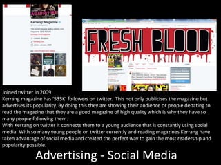 Advertising - Social Media
Joined twitter in 2009
Kerrang magazine has ‘535K’ followers on twitter. This not only publicises the magazine but
advertises its popularity. By doing this they are showing their audience or people debating to
read the magazine that they are a good magazine of high quality which is why they have so
many people following them.
With Kerrang on twitter it connects them to a young audience that is constantly using social
media. With so many young people on twitter currently and reading magazines Kerrang have
taken advantage of social media and created the perfect way to gain the most readership and
popularity possible.
 