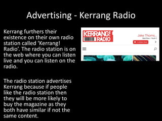 Advertising - Kerrang Radio
Kerrang furthers their
existence on their own radio
station called ‘Kerrang!
Radio’. The radio station is on
the web where you can listen
live and you can listen on the
radio.
The radio station advertises
Kerrang because if people
like the radio station then
they will be more likely to
buy the magazine as they
both have similar if not the
same content.
 