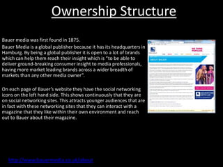 Ownership Structure
Bauer media was first found in 1875.
Bauer Media is a global publisher because it has its headquarters in
Hamburg. By being a global publisher it is open to a lot of brands
which can help them reach their insight which is “to be able to
deliver ground-breaking consumer insight to media professionals,
having more market leading brands across a wider breadth of
markets than any other media owner”.
On each page of Bauer’s website they have the social networking
icons on the left hand side. This shows continuously that they are
on social networking sites. This attracts younger audiences that are
in fact with these networking sites that they can interact with a
magazine that they like within their own environment and reach
out to Bauer about their magazine.
http://www.bauermedia.co.uk/about
 