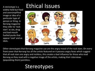 Stereotypes
A stereotype is a
widely held but fixed
and oversimplified
image or idea of a
particular type of
person or thing. In
Kerrang magazine
they refer to ‘rock
stars’ as sex, drug
and bad mouth
fuelled punks that
appear ‘cool’ and as
idols.
Other stereotypes that Kerrang magazine use are the angry mood of the rock stars. On every
front cover that Kerrang has all the artists featured on it possess angry faces which suggest
that all rock stars are angry and reckless, this creates a bad influence for those who read
Kerrang as they read with a negative image of the artists, making their interviews
(populating them) pointless.
Ethical Issues
 
