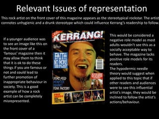 Relevant Issues of representation
This rock artist on the front cover of this magazine appears as the stereotypical rockstar. The artist
connotes unhygienic and a drunk stereotype which could influence Kerrang’s readership to follow.
If a younger audience was
to see an image like this on
the front cover of a
‘famous’ magazine then it
may allow them to think
that it is ok to do these
things if you are famous or
not and could lead to
further promotion of
inappropriate behaviour in
society. This is a good
example of how a rock
artist can be completely
misrepresented.
This would be considered a
negative role model as most
adults wouldn’t see this as a
socially acceptable way to
behave. The magazine lacks
positive role models for its
readers.
The hypodermic needle
theory would suggest when
applied to this topic that if
other readers and audiences
were to see this influential
artist’s image, they would be
inclined to follow the artist’s
actions/behaviour.
 