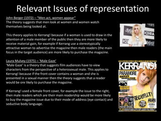 Relevant Issues of representation
John Berger (1972) – “Men act, women appear”
The theory suggests that men look at women and women watch
themselves being looked at.
This theory applies to Kerrang! because if a woman is used to draw in the
attention of a male member of the public then they are more likely to
receive material gain, for example if Kerrang use a stereotypically
attractive woman to advertise the magazine then male readers (the main
focus in the target audience) are more likely to purchase the magazine.
Laura Mulvey (1975) – ‘Male Gaze’
‘Male Gaze’ is a theory that suggests film audiences have to view
characters from the perspective of a heterosexual male. This applies to
Kerrang! because if the front cover contains a woman and she is
presented in a sexual manner then the theory suggests that a reader
would be ore likely to purchase the magazine.
If Kerrang! used a female front cover, for example the issue to the right,
then male readers which are their main readership would be more likely
to buy the magazine issue due to their mode of address (eye contact) and
seductive body language.
 