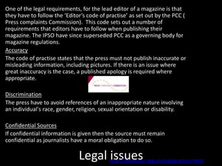 Legal issues
One of the legal requirements, for the lead editor of a magazine is that
they have to follow the ‘Editor’s code of practise’ as set out by the PCC (
Press complaints Commission). This code sets out a number of
requirements that editors have to follow when publishing their
magazine. The IPSO have since superseded PCC as a governing body for
magazine regulations.
Accuracy
The code of practise states that the press must not publish inaccurate or
misleading information, including pictures. If there is an issue where
great inaccuracy is the case, a published apology is required where
appropriate.
Discrimination
The press have to avoid references of an inappropriate nature involving
an individual's race, gender, religion, sexual orientation or disability.
Confidential Sources
If confidential information is given then the source must remain
confidential as journalists have a moral obligation to do so.
http://www.pcc.org.uk/cop/practice.html
 