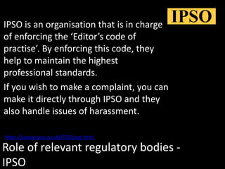 Role of relevant regulatory bodies -
IPSO
IPSO is an organisation that is in charge
of enforcing the ‘Editor’s code of
practise’. By enforcing this code, they
help to maintain the highest
professional standards.
If you wish to make a complaint, you can
make it directly through IPSO and they
also handle issues of harassment.
https://www.ipso.co.uk/IPSO/cop.html
 